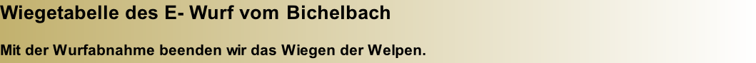 Wiegetabelle des E- Wurf vom Bichelbach  Mit der Wurfabnahme beenden wir das Wiegen der Welpen.
